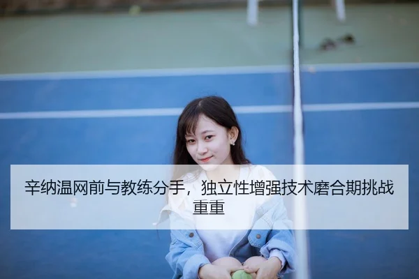 辛纳温网前与教练分手，独立性增强技术磨合期挑战重重