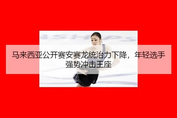马来西亚公开赛安赛龙统治力下降，年轻选手强势冲击王座
